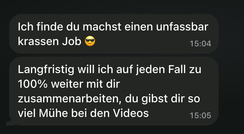WhatsApp: Ich finde du machst einen unfassbar krassen Job 😎 Langfristig will ich auf jeden Fall zu 100% weiter mit dir zusammenarbeiten, du gibst dir so viel Mühe bei den Videos